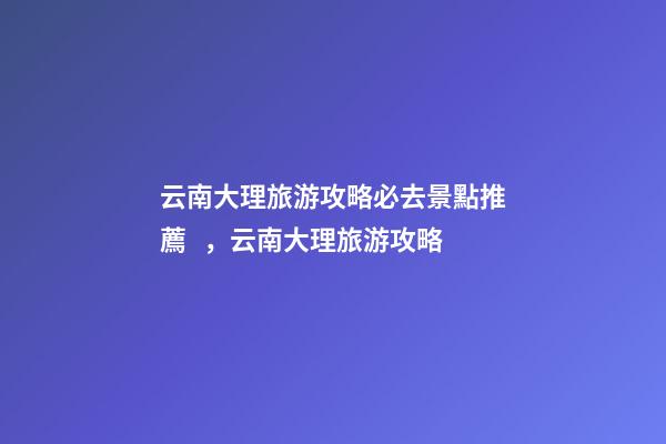 云南大理旅游攻略必去景點推薦，云南大理旅游攻略